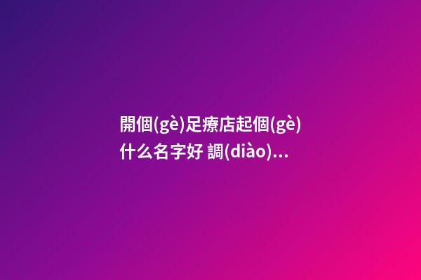 開個(gè)足療店起個(gè)什么名字好 調(diào)養(yǎng)理療店吉利名,起名之家-第1張-店鋪起名-玄機(jī)派